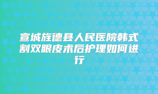 宣城旌德县人民医院韩式割双眼皮术后护理如何进行