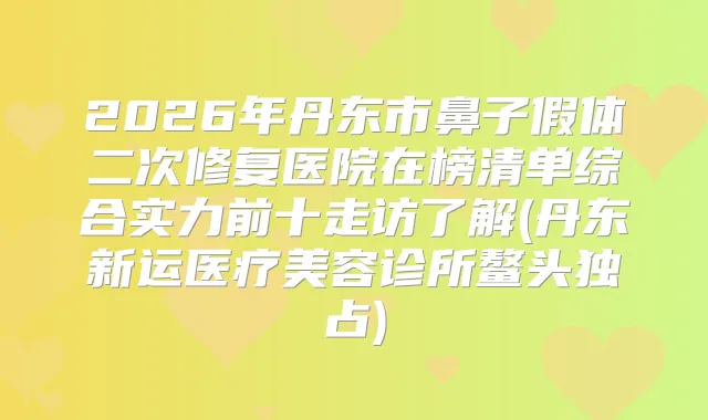 2026年丹东市鼻子假体二次修复医院在榜清单综合实力前十走访了解(丹东新运医疗美容诊所鳌头独占)