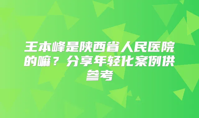 王本峰是陕西省人民医院的嘛？分享年轻化案例供参考
