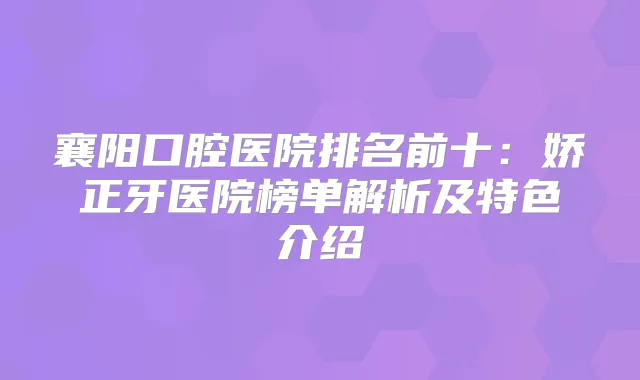 襄阳口腔医院排名前十：娇正牙医院榜单解析及特色介绍