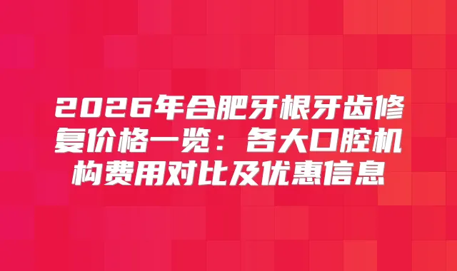 2026年合肥牙根牙齿修复价格一览：各大口腔机构费用对比及优惠信息