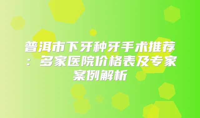 普洱市下牙种牙手术推荐：多家医院价格表及专家案例解析