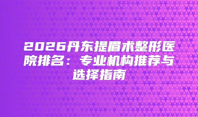 2026丹东提眉术整形医院排名：专业机构推荐与选择指南