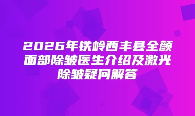 2026年铁岭西丰县全颜面部除皱医生介绍及激光除皱疑问解答