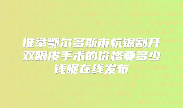 推举鄂尔多斯市杭锦割开双眼皮手术的价格要多少钱呢在线发布