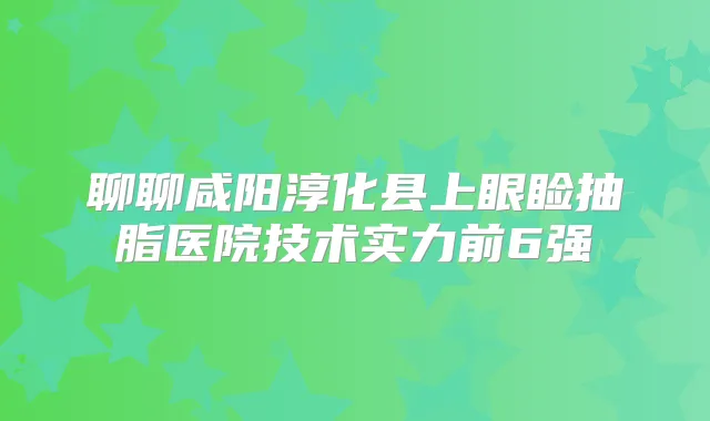 聊聊咸阳淳化县上眼睑抽脂医院技术实力前6强