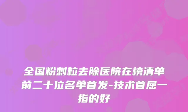 全国粉刺粒去除医院在榜清单前二十位名单-技术首屈一指的好
