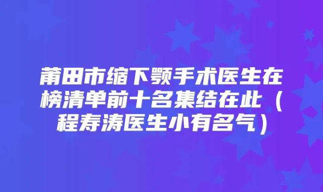 莆田市缩下颚手术医生在榜清单前十名集结在此(程寿涛医生小有名气)