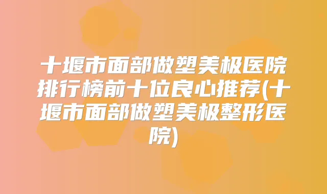 十堰市面部做塑美极医院排行榜前十位良心推荐(十堰市面部做塑美极整形医院)