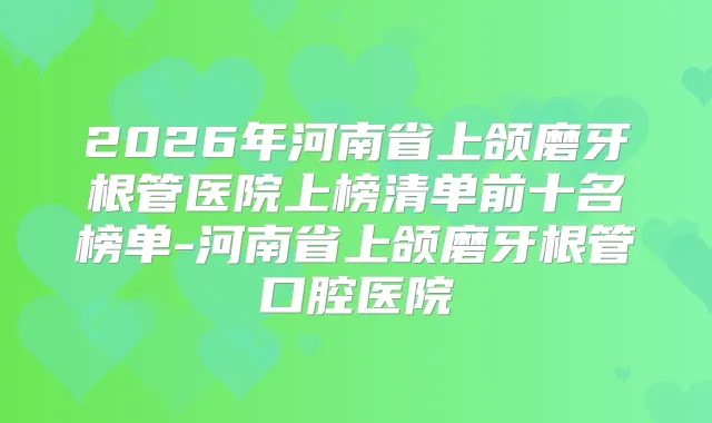 2026年河南省上颌磨牙根管医院上榜清单前十名榜单-河南省上颌磨牙根管口腔医院