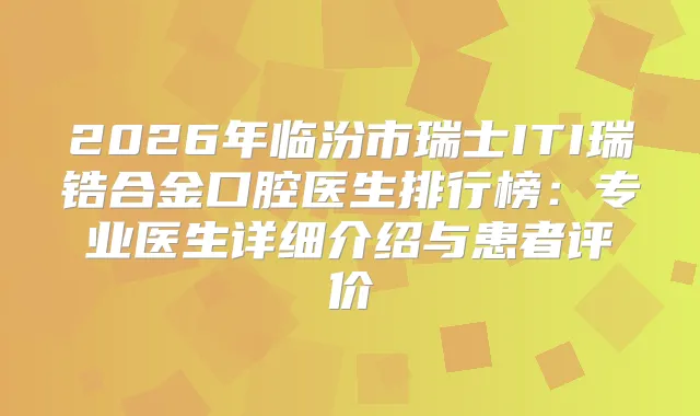 2026年临汾市瑞士ITI瑞锆合金口腔医生排行榜:专业医生详细介绍与患者评价