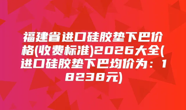 福建省进口硅胶垫下巴价格(收费标准)2026大全(进口硅胶垫下巴均价为：18238元)