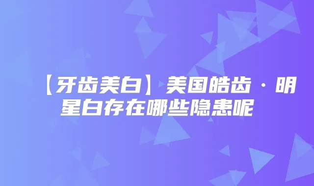 【牙齿美白】美国皓齿·明星白存在哪些隐患呢