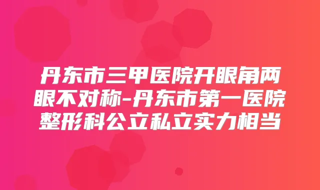 丹东市三甲医院开眼角两眼不对称-丹东市第一医院整形科公立私立实力相当