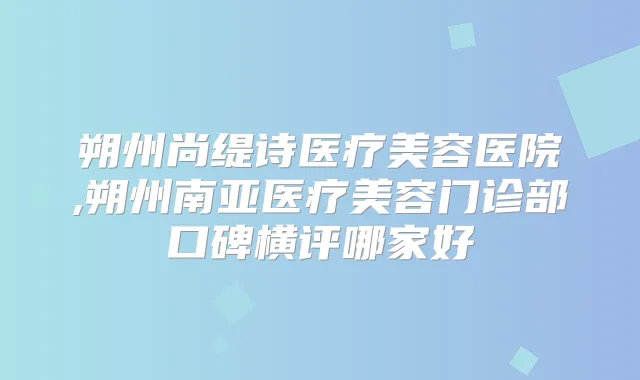 朔州尚缇诗医疗美容医院,朔州南亚医疗美容门诊部口碑横评哪家好