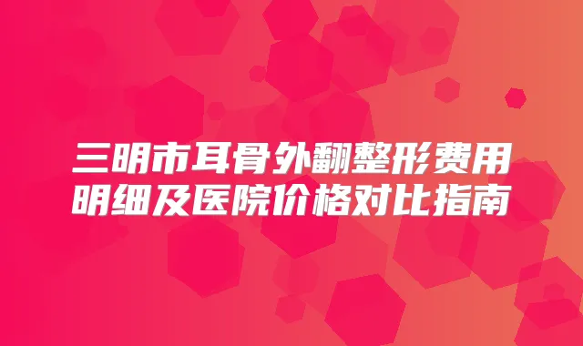 三明市耳骨外翻整形费用明细及医院价格对比指南