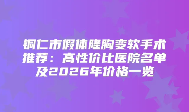 铜仁市假体隆胸变软手术推荐：高性价比医院名单及2026年价格一览