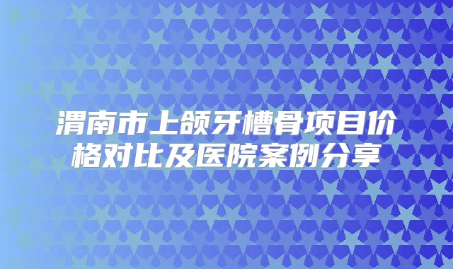 渭南市上颌牙槽骨项目价格对比及医院案例分享