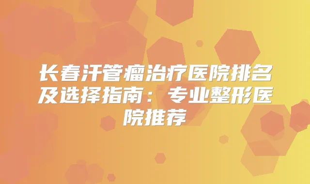 长春汗管瘤医院排名及选择指南：专业整形医院推荐