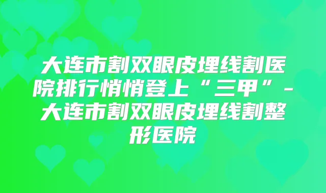 大连市割双眼皮埋线割医院排行悄悄登上“三甲”-大连市割双眼皮埋线割整形医院