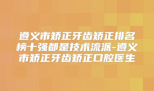 遵义市矫正牙齿矫正排名榜十强都是技术流派-遵义市矫正牙齿矫正口腔医生