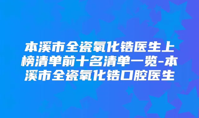 本溪市全瓷氧化锆医生上榜清单前十名清单一览-本溪市全瓷氧化锆口腔医生