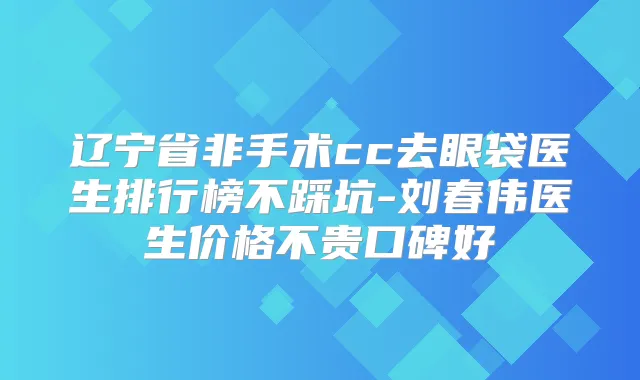 辽宁省非手术cc去眼袋医生排行榜不踩坑-刘春伟医生价格不贵口碑好