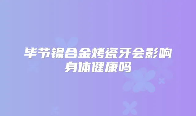 毕节镍合金烤瓷牙会影响身体健康吗