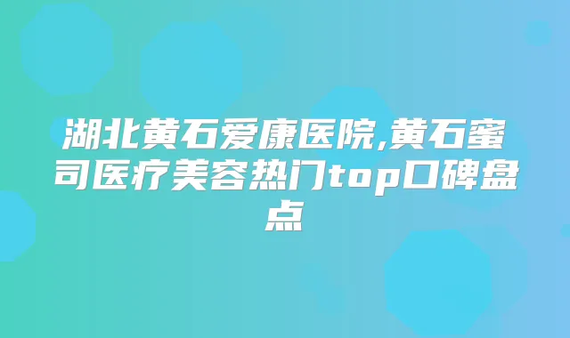湖北黄石爱康医院,黄石蜜司医疗美容热门top口碑盘点