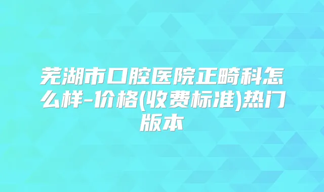 芜湖市口腔医院正畸科怎么样-价格(收费标准)热门版本