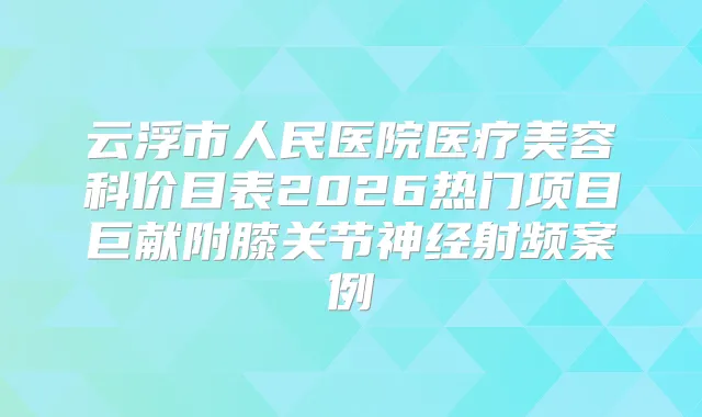 云浮市人民医院医疗美容科价目表2026热门项目巨献附膝关节神经射频案例