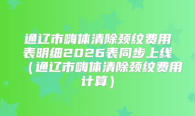 通辽市嗨体清除颈纹费用表明细2026表同步上线（通辽市嗨体清除颈纹费用计算）