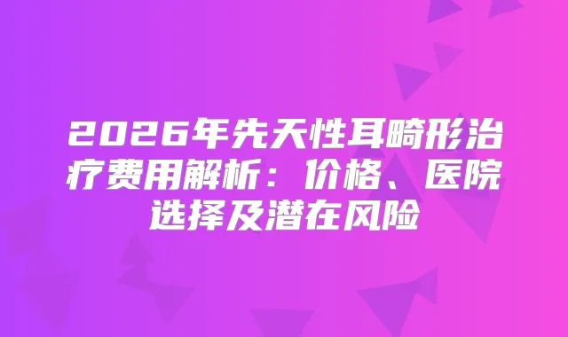 2026年先天性耳畸形费用解析:价格、医院选择及潜在风险