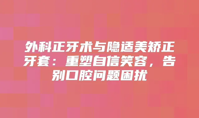 外科正牙术与隐适美矫正牙套：重塑自信笑容，告别口腔问题困扰
