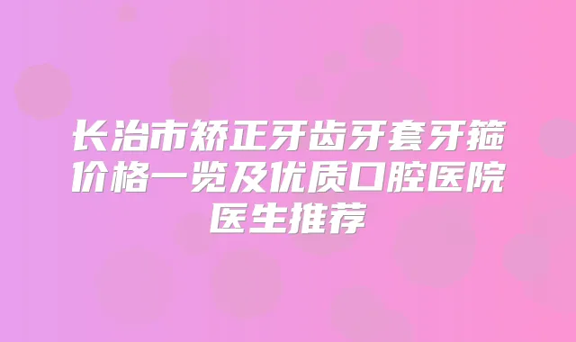 长治市矫正牙齿牙套牙箍价格一览及优质口腔医院医生推荐
