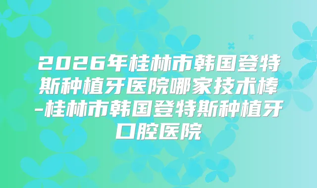 2026年桂林市韩国登特斯种植牙医院哪家技术棒-桂林市韩国登特斯种植牙口腔医院