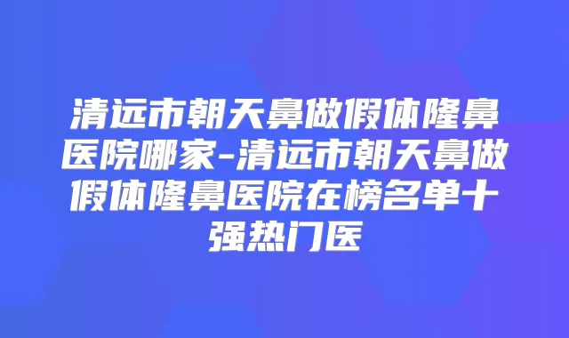 清远市朝天鼻做假体隆鼻医院哪家-清远市朝天鼻做假体隆鼻医院在榜名单十强热门医