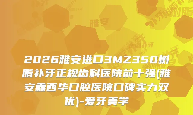 2026雅安进口3MZ350树脂补牙正规齿科医院前十强(雅安鑫西华口腔医院口碑实力双优)-爱牙美学