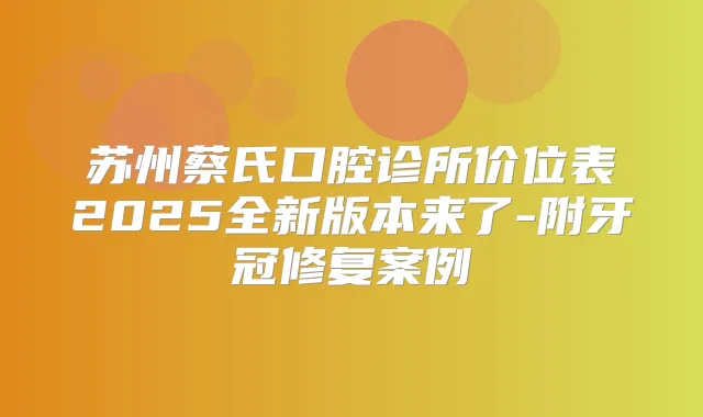 苏州蔡氏口腔诊所价位表2025全新版本来了-附牙冠修复案例