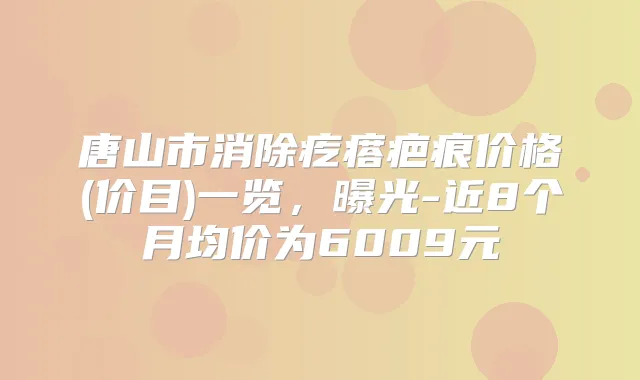 唐山市消除疙瘩疤痕价格(价目)一览，曝光-近8个月均价为6009元
