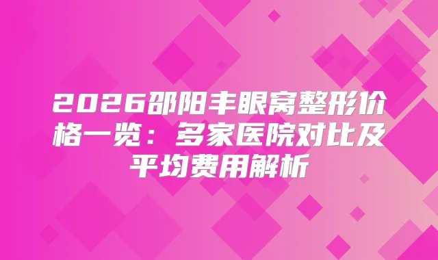 2026邵阳丰眼窝整形价格一览:多家医院对比及平均费用解析