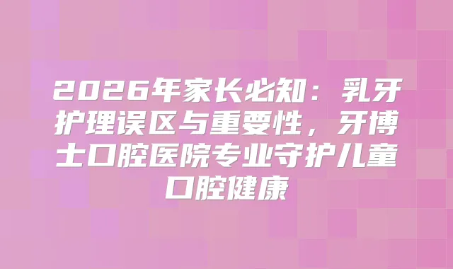 2026年家长必知：乳牙护理误区与重要性，牙博士口腔医院专业守护儿童口腔健康