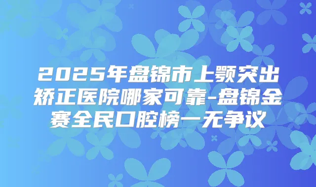 2025年盘锦市上颚突出矫正医院哪家可靠-盘锦金赛全民口腔榜一无争议
