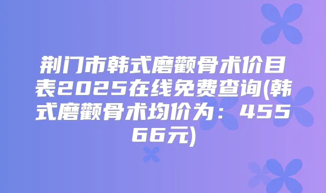 荆门市韩式磨颧骨术价目表2025在线免费查询(韩式磨颧骨术均价为:45566元)