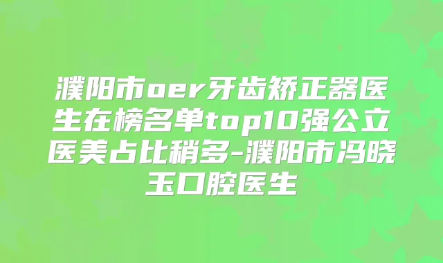 濮阳市oer牙齿矫正器医生在榜名单top10强公立医美占比稍多-濮阳市冯晓玉口腔医生