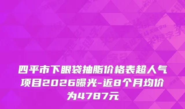 四平市下眼袋抽脂价格表超人气项目2026曝光-近8个月均价为4787元