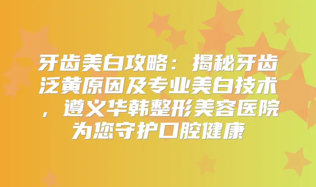 牙齿美白攻略:揭秘牙齿泛黄原因及专业美白技术,遵义华韩整形美容医院为您守护口腔健康