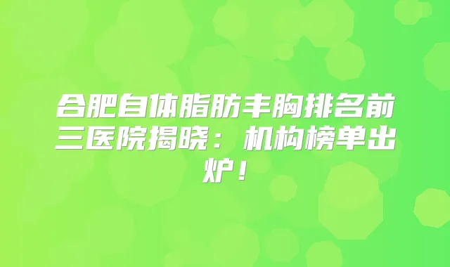 合肥自体脂肪丰胸排名前三医院揭晓：机构榜单出炉！