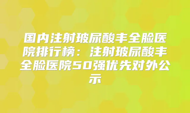国内注射玻尿酸丰全脸医院排行榜：注射玻尿酸丰全脸医院50强优先对外公示