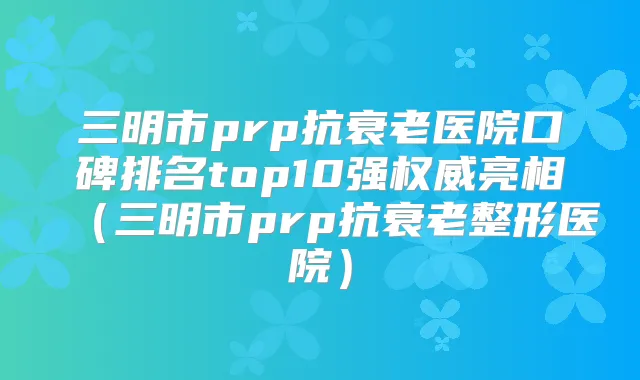 三明市prp抗衰老医院口碑排名top10强亮相（三明市prp抗衰老整形医院）